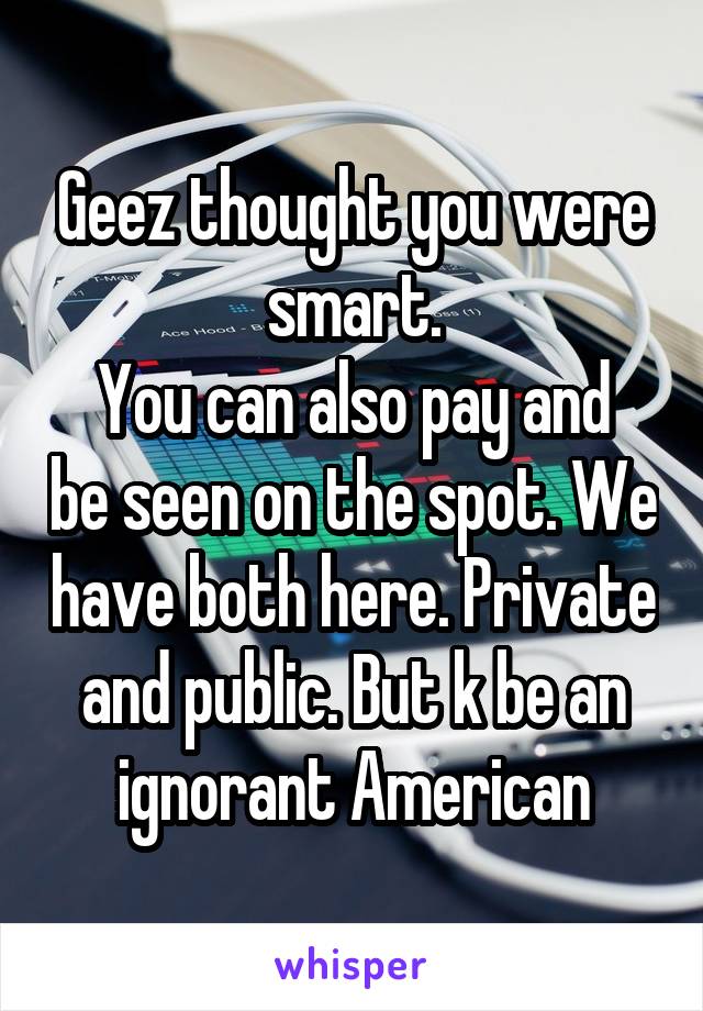 Geez thought you were smart.
You can also pay and be seen on the spot. We have both here. Private and public. But k be an ignorant American