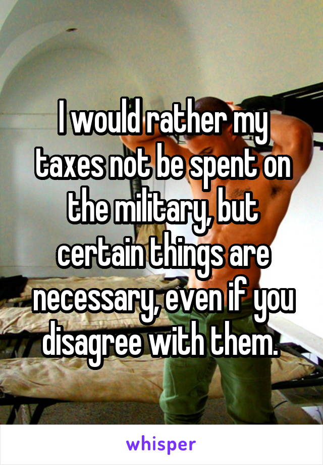 I would rather my taxes not be spent on the military, but certain things are necessary, even if you disagree with them. 