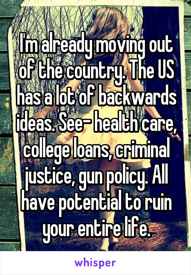 I'm already moving out of the country. The US has a lot of backwards ideas. See- health care, college loans, criminal justice, gun policy. All have potential to ruin your entire life.