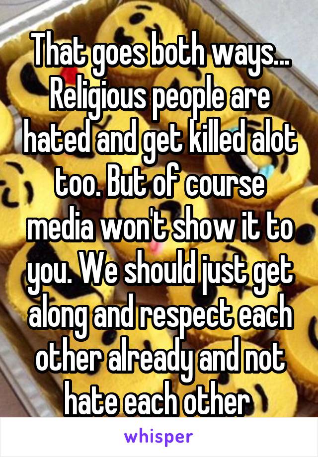 That goes both ways... Religious people are hated and get killed alot too. But of course media won't show it to you. We should just get along and respect each other already and not hate each other 