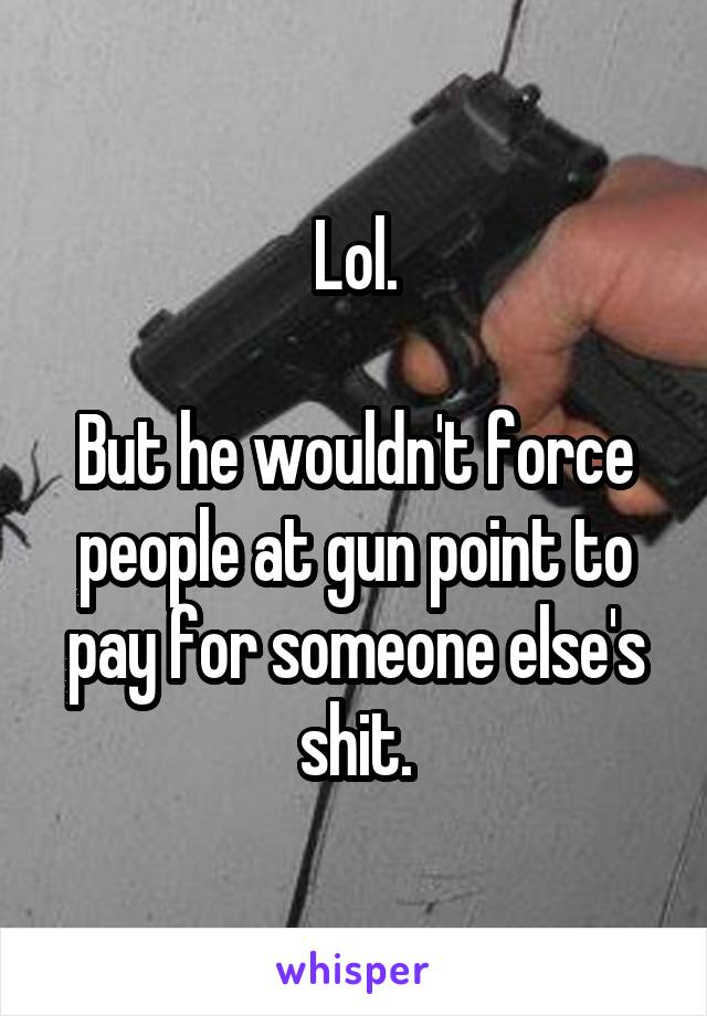 Lol.

But he wouldn't force people at gun point to pay for someone else's shit.