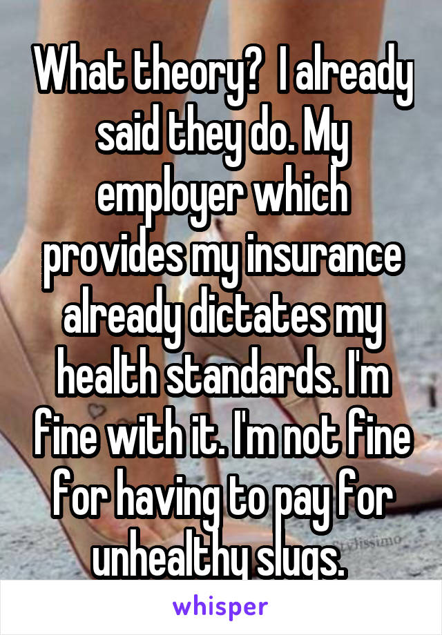 What theory?  I already said they do. My employer which provides my insurance already dictates my health standards. I'm fine with it. I'm not fine for having to pay for unhealthy slugs. 