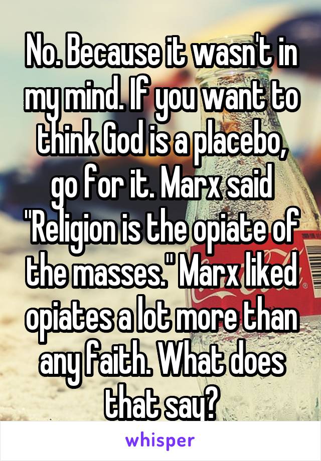 No. Because it wasn't in my mind. If you want to think God is a placebo, go for it. Marx said "Religion is the opiate of the masses." Marx liked opiates a lot more than any faith. What does that say?