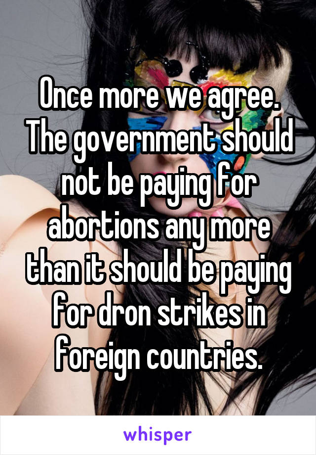 Once more we agree. The government should not be paying for abortions any more than it should be paying for dron strikes in foreign countries.