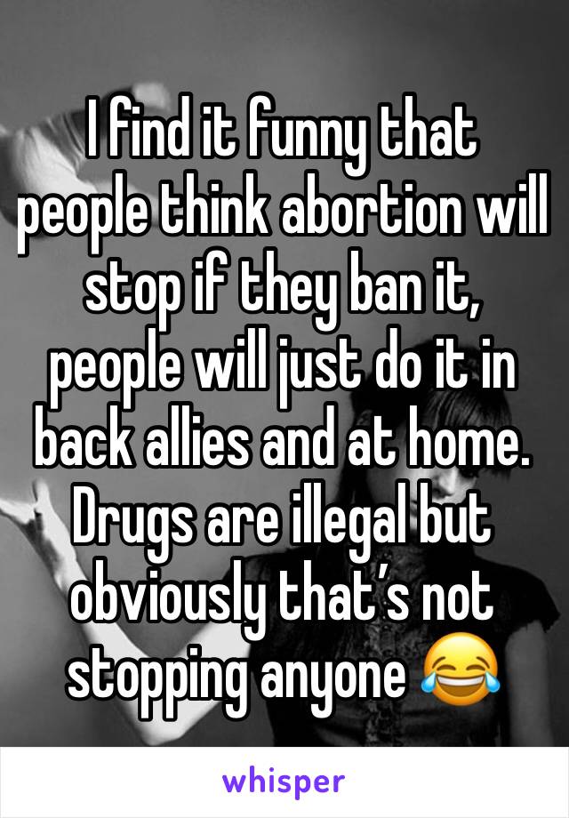 I find it funny that people think abortion will stop if they ban it, people will just do it in back allies and at home. Drugs are illegal but obviously that’s not stopping anyone 😂