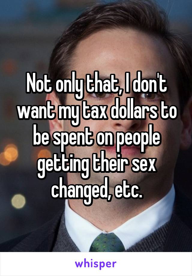 Not only that, I don't want my tax dollars to be spent on people getting their sex changed, etc.