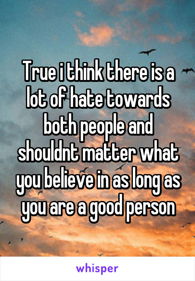 True i think there is a lot of hate towards both people and shouldnt matter what you believe in as long as you are a good person