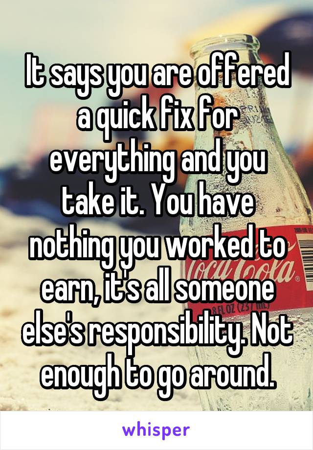 It says you are offered a quick fix for everything and you take it. You have nothing you worked to earn, it's all someone else's responsibility. Not enough to go around.