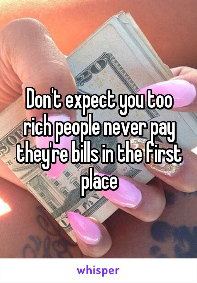 Don't expect you too rich people never pay they're bills in the first place