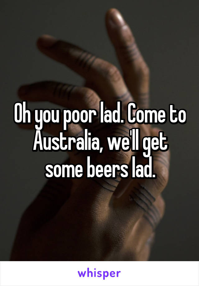 Oh you poor lad. Come to Australia, we'll get some beers lad.