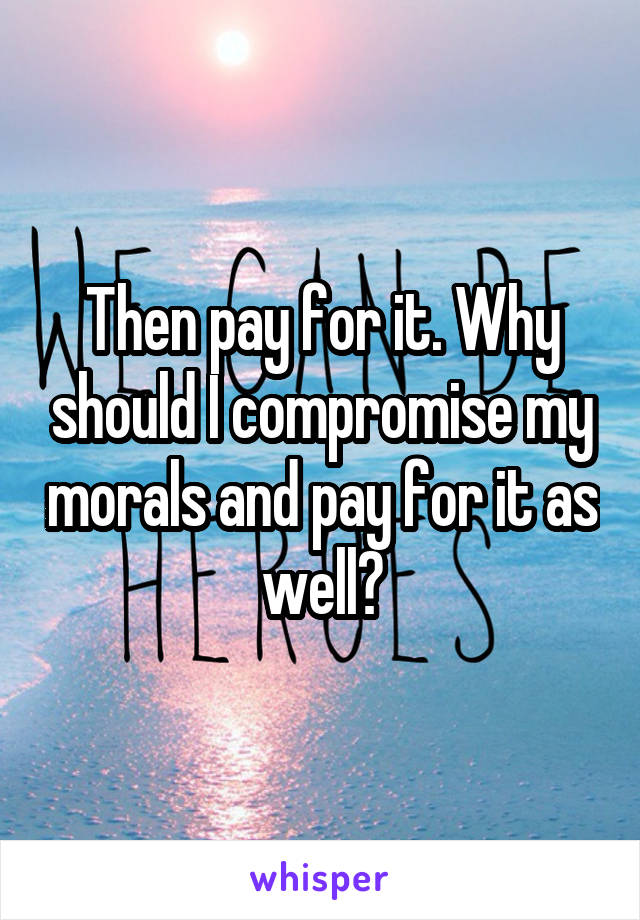 Then pay for it. Why should I compromise my morals and pay for it as well?