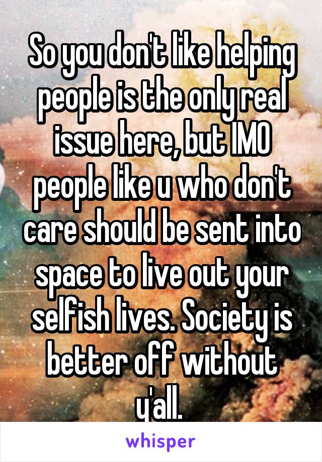 So you don't like helping people is the only real issue here, but IMO people like u who don't care should be sent into space to live out your selfish lives. Society is better off without y'all. 