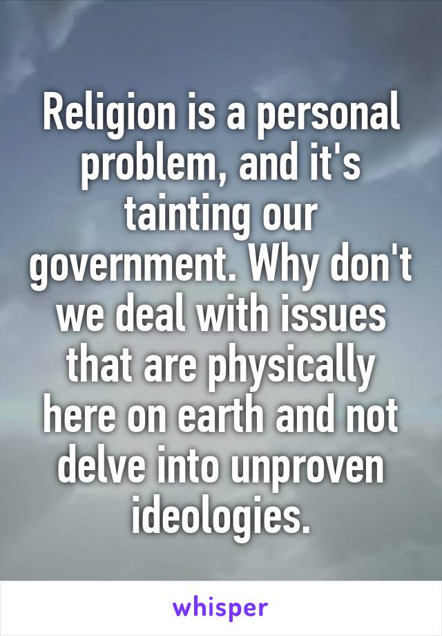 Religion is a personal problem, and it's tainting our government. Why don't we deal with issues that are physically here on earth and not delve into unproven ideologies.