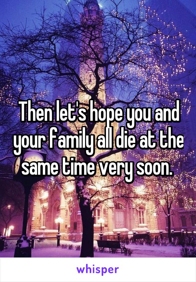 Then let's hope you and your family all die at the same time very soon. 