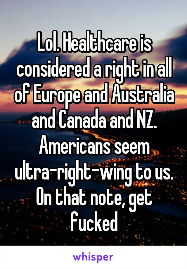 Lol. Healthcare is considered a right in all of Europe and Australia and Canada and NZ. Americans seem ultra-right-wing to us. On that note, get fucked