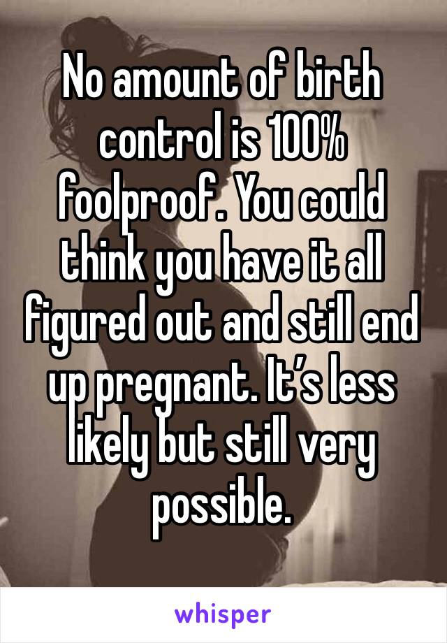 No amount of birth control is 100% foolproof. You could think you have it all figured out and still end up pregnant. It’s less likely but still very possible. 