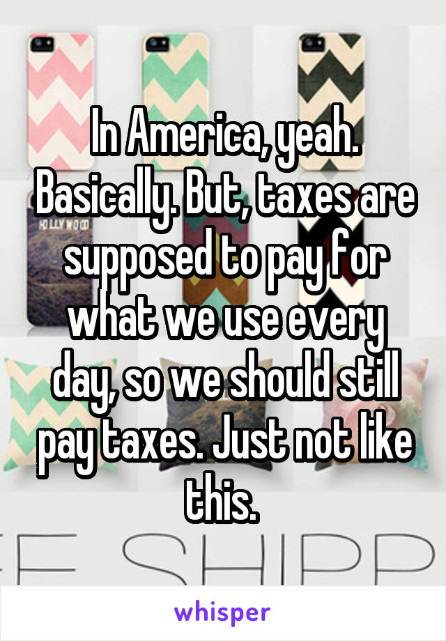 In America, yeah. Basically. But, taxes are supposed to pay for what we use every day, so we should still pay taxes. Just not like this. 