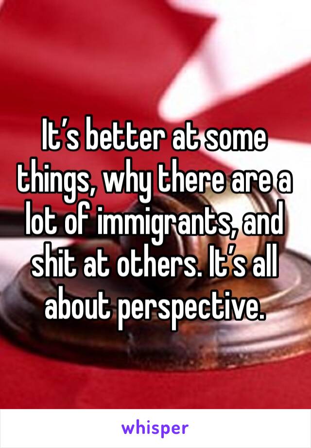 It’s better at some things, why there are a lot of immigrants, and shit at others. It’s all about perspective. 