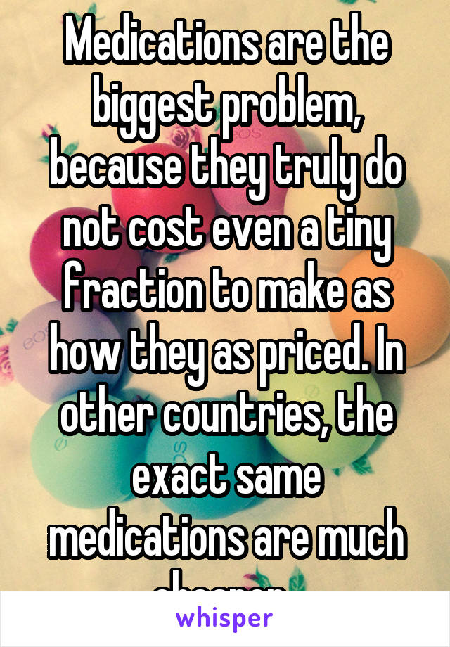 Medications are the biggest problem, because they truly do not cost even a tiny fraction to make as how they as priced. In other countries, the exact same medications are much cheaper. 