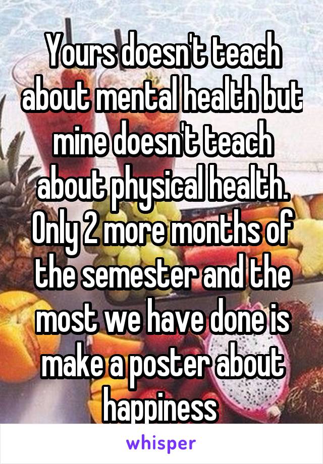 Yours doesn't teach about mental health but mine doesn't teach about physical health. Only 2 more months of the semester and the most we have done is make a poster about happiness 