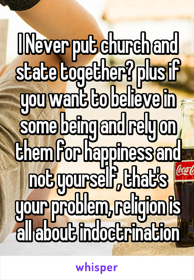 I Never put church and state together? plus if you want to believe in some being and rely on them for happiness and not yourself, that's your problem, religion is all about indoctrination