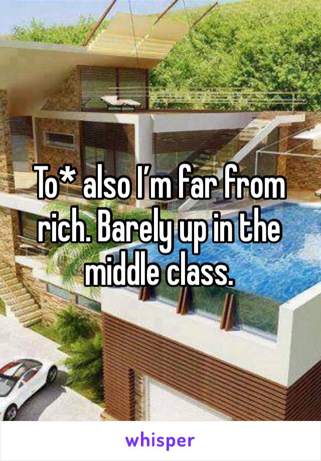 To* also I’m far from rich. Barely up in the middle class. 