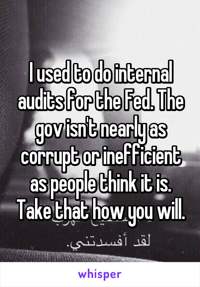 I used to do internal audits for the Fed. The gov isn't nearly as corrupt or inefficient as people think it is. Take that how you will.