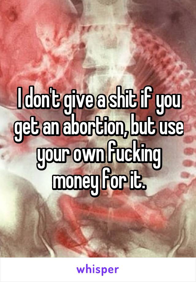 I don't give a shit if you get an abortion, but use your own fucking money for it.