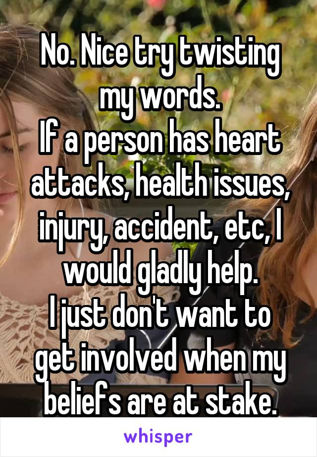 No. Nice try twisting my words.
If a person has heart attacks, health issues, injury, accident, etc, I would gladly help.
I just don't want to get involved when my beliefs are at stake.