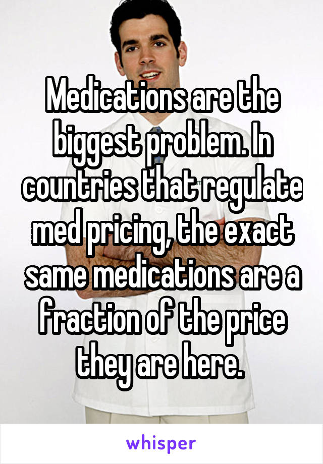 Medications are the biggest problem. In countries that regulate med pricing, the exact same medications are a fraction of the price they are here. 