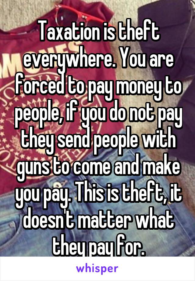 Taxation is theft everywhere. You are forced to pay money to people, if you do not pay they send people with guns to come and make you pay. This is theft, it doesn't matter what they pay for.