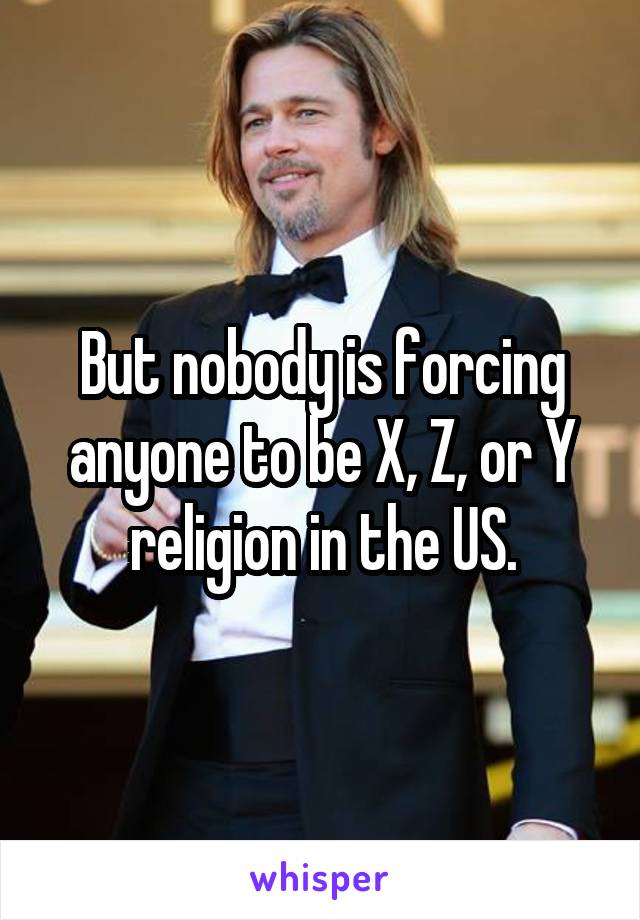 But nobody is forcing anyone to be X, Z, or Y religion in the US.