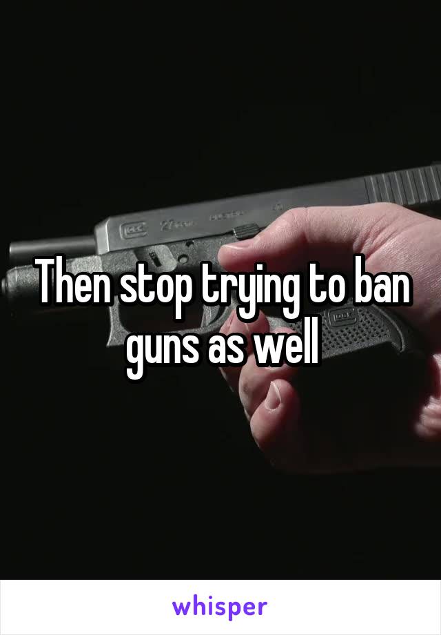 Then stop trying to ban guns as well