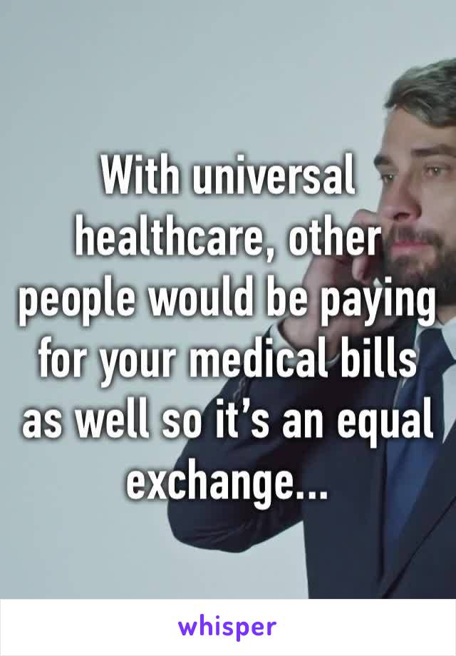 With universal healthcare, other people would be paying for your medical bills as well so it’s an equal exchange...