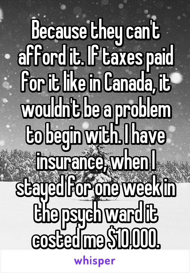 Because they can't afford it. If taxes paid for it like in Canada, it wouldn't be a problem to begin with. I have insurance, when I stayed for one week in the psych ward it costed me $10,000.