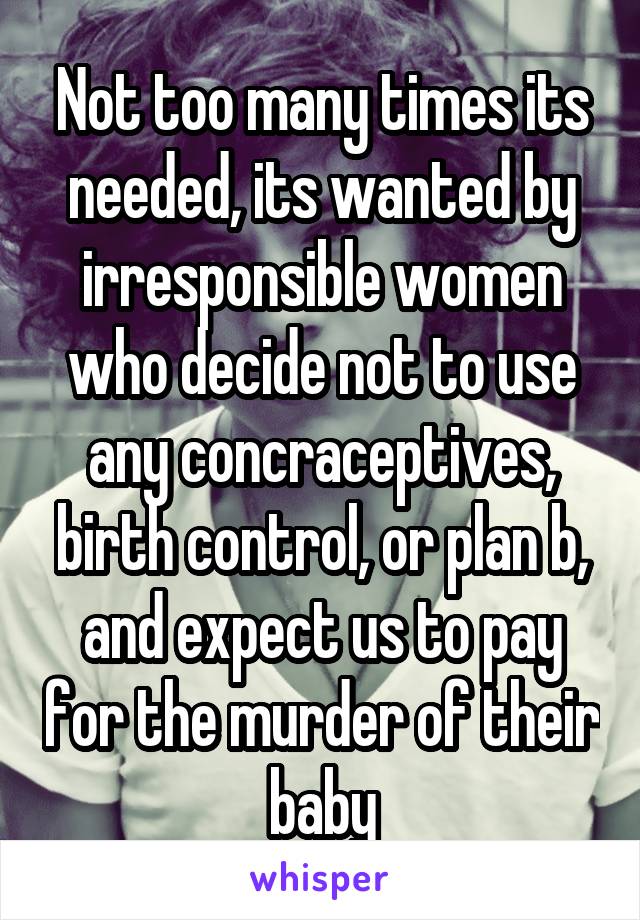 Not too many times its needed, its wanted by irresponsible women who decide not to use any concraceptives, birth control, or plan b, and expect us to pay for the murder of their baby