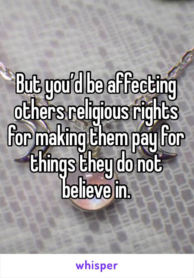 But you’d be affecting others religious rights for making them pay for things they do not believe in. 