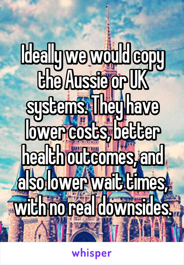 Ideally we would copy the Aussie or UK systems. They have lower costs, better health outcomes, and also lower wait times, with no real downsides.