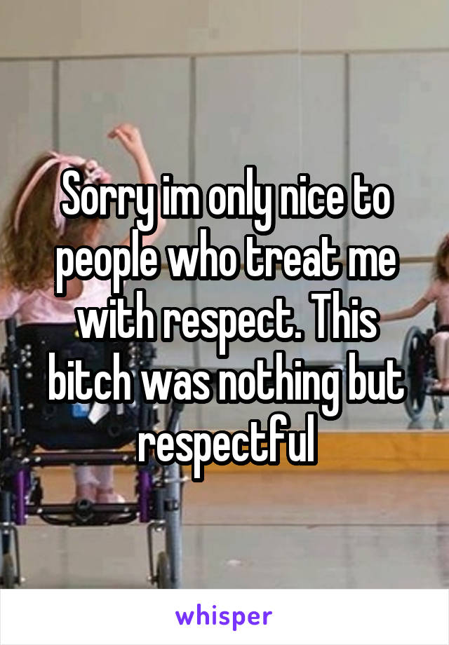 Sorry im only nice to people who treat me with respect. This bitch was nothing but respectful