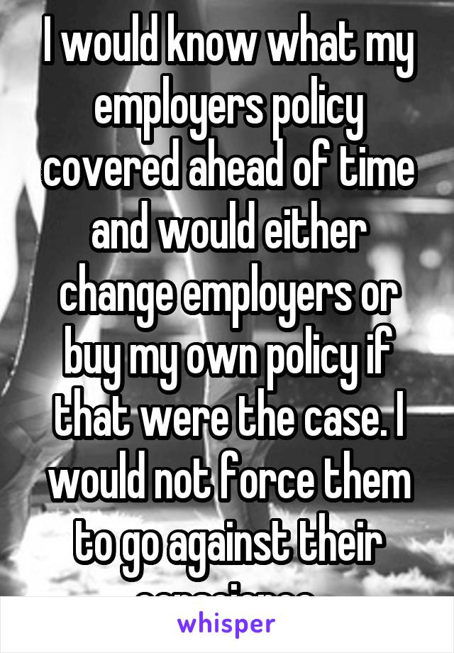 I would know what my employers policy covered ahead of time and would either change employers or buy my own policy if that were the case. I would not force them to go against their conscience 