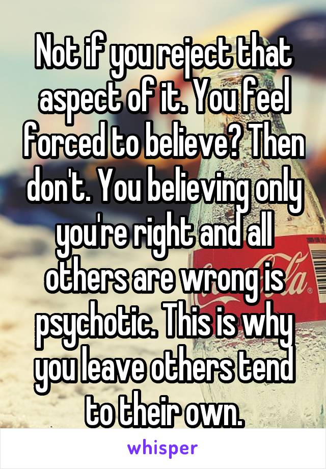 Not if you reject that aspect of it. You feel forced to believe? Then don't. You believing only you're right and all others are wrong is psychotic. This is why you leave others tend to their own.