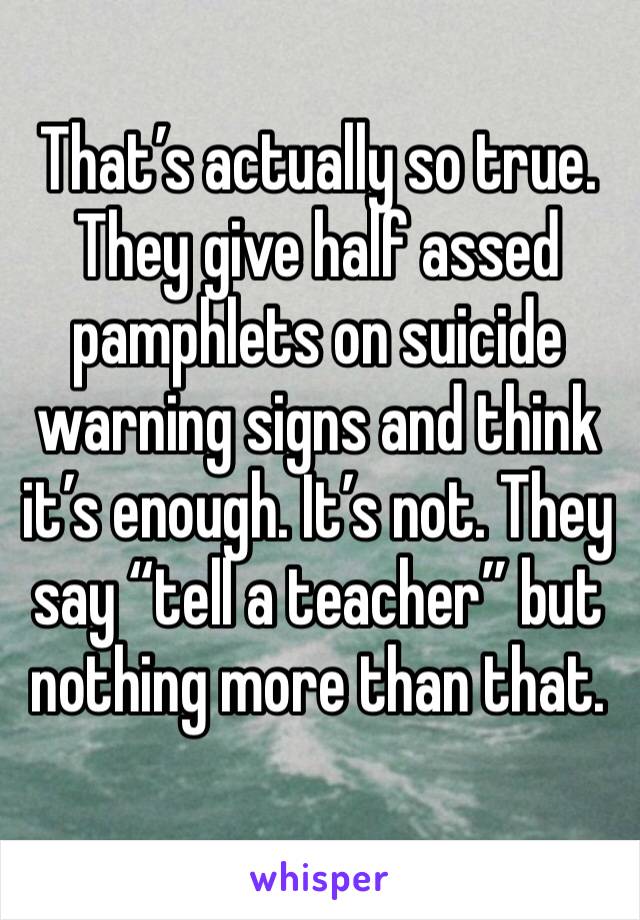 That’s actually so true. They give half assed pamphlets on suicide warning signs and think it’s enough. It’s not. They say “tell a teacher” but nothing more than that. 