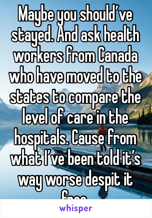 Maybe you should’ve stayed. And ask health workers from Canada who have moved to the states to compare the level of care in the hospitals. Cause from what I’ve been told it’s way worse despit it free.