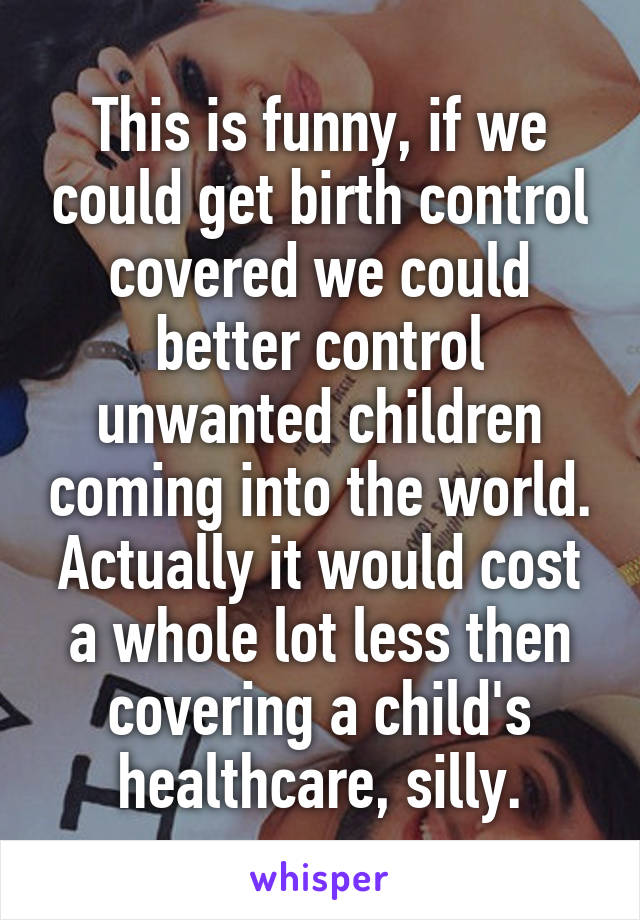 This is funny, if we could get birth control covered we could better control unwanted children coming into the world. Actually it would cost a whole lot less then covering a child's healthcare, silly.