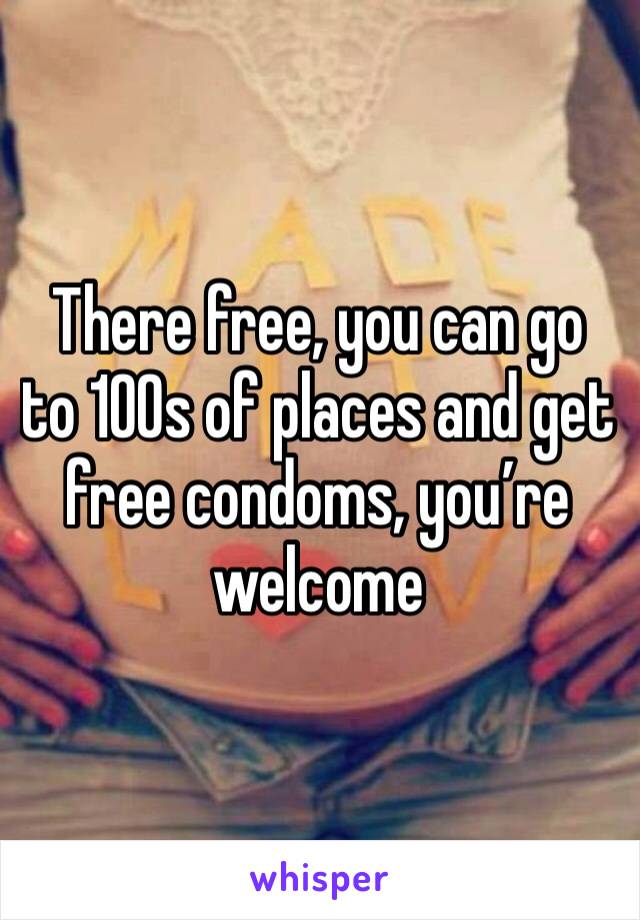 There free, you can go to 100s of places and get free condoms, you’re welcome