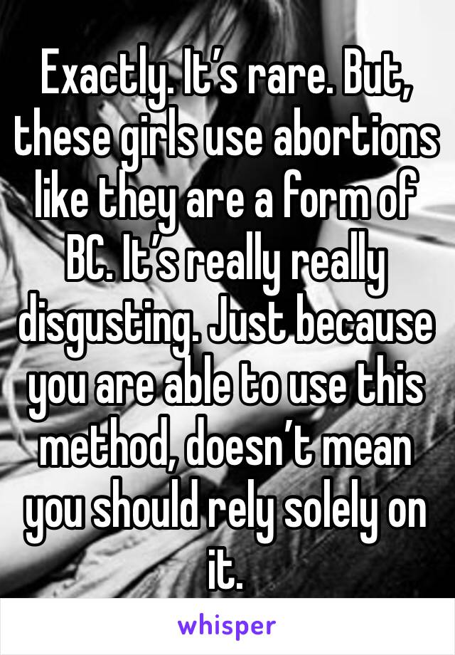 Exactly. It’s rare. But, these girls use abortions like they are a form of BC. It’s really really disgusting. Just because you are able to use this method, doesn’t mean you should rely solely on it.