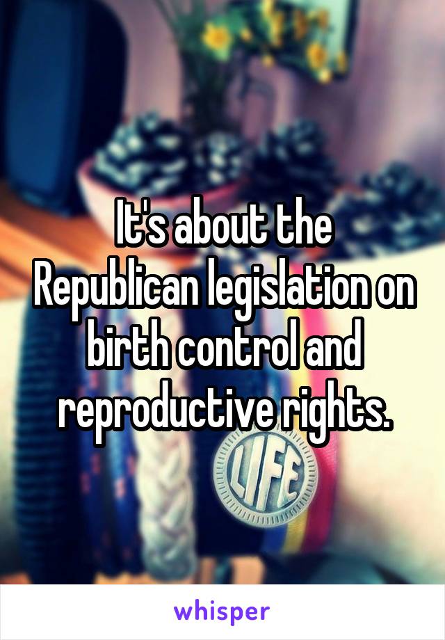 It's about the Republican legislation on birth control and reproductive rights.