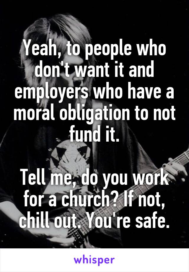 Yeah, to people who don't want it and employers who have a moral obligation to not fund it.

Tell me, do you work for a church? If not, chill out. You're safe.