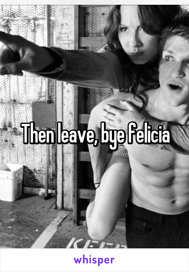 Then leave, bye felicia