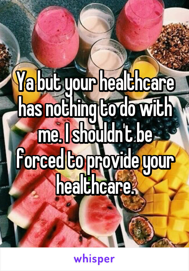 Ya but your healthcare has nothing to do with me. I shouldn't be forced to provide your healthcare.